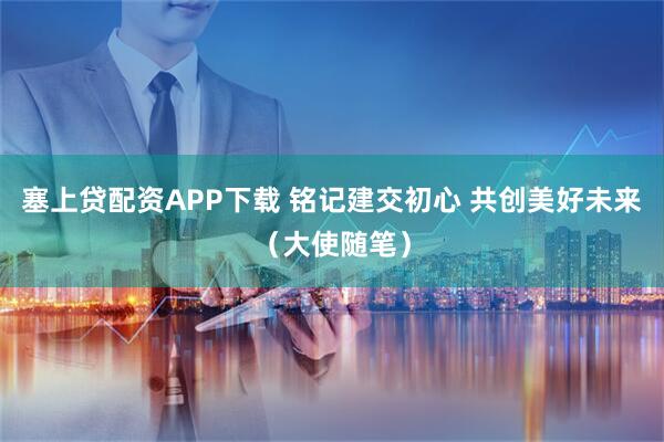 塞上贷配资APP下载 铭记建交初心 共创美好未来（大使随笔）