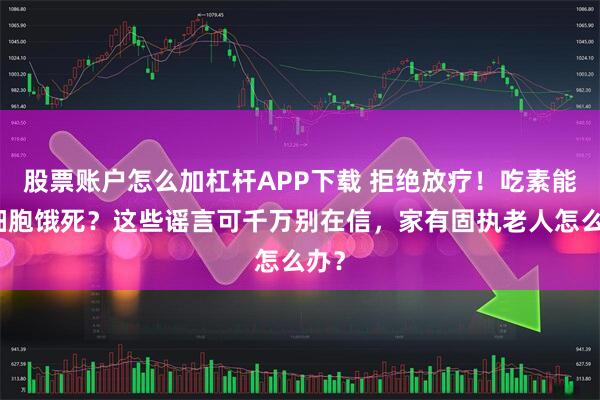股票账户怎么加杠杆APP下载 拒绝放疗！吃素能把细胞饿死？这些谣言可千万别在信，家有固执老人怎么办？