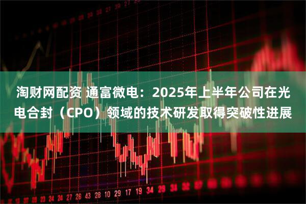 淘财网配资 通富微电：2025年上半年公司在光电合封（CPO）领域的技术研发取得突破性进展