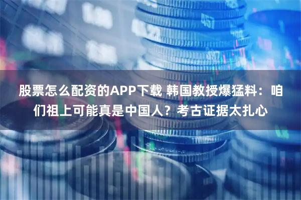股票怎么配资的APP下载 韩国教授爆猛料：咱们祖上可能真是中国人？考古证据太扎心