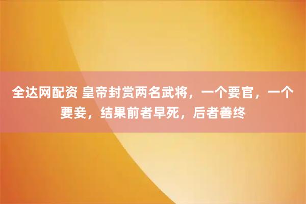 全达网配资 皇帝封赏两名武将，一个要官，一个要妾，结果前者早死，后者善终