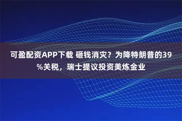 可盈配资APP下载 砸钱消灾？为降特朗普的39%关税，瑞士提议投资美炼金业