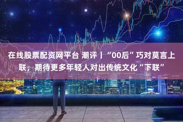 在线股票配资网平台 潮评丨“00后”巧对莫言上联，期待更多年轻人对出传统文化“下联”