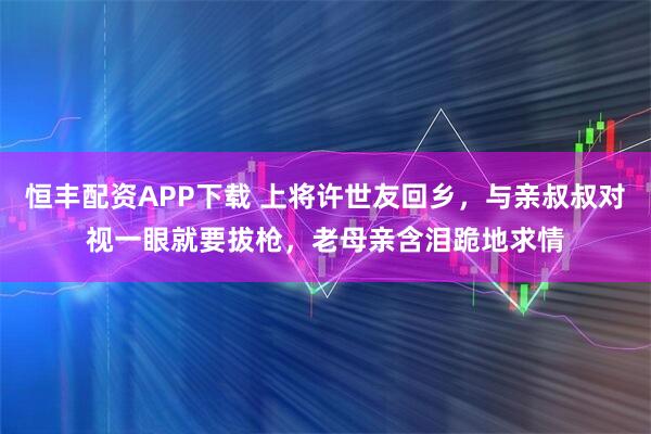 恒丰配资APP下载 上将许世友回乡，与亲叔叔对视一眼就要拔枪，老母亲含泪跪地求情