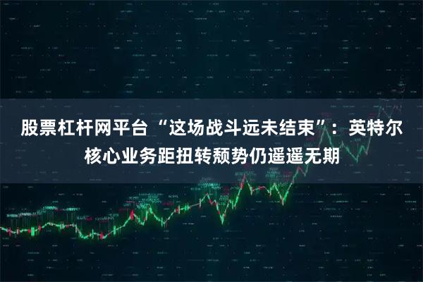 股票杠杆网平台 “这场战斗远未结束”：英特尔核心业务距扭转颓势仍遥遥无期