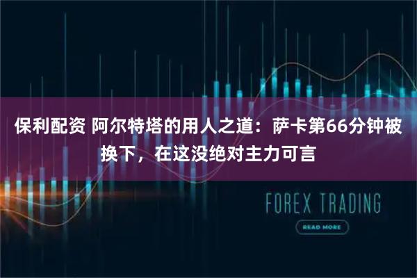 保利配资 阿尔特塔的用人之道：萨卡第66分钟被换下，在这没绝对主力可言