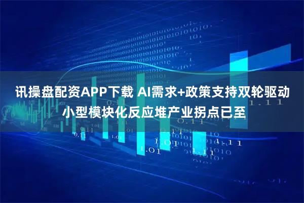 讯操盘配资APP下载 AI需求+政策支持双轮驱动 小型模块化反应堆产业拐点已至