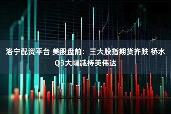 洛宁配资平台 美股盘前:三大股指期货齐跌 桥水Q3大幅减持英伟达