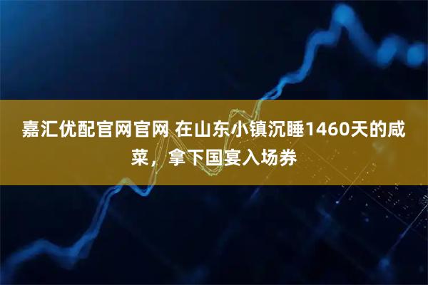 嘉汇优配官网官网 在山东小镇沉睡1460天的咸菜，拿下国宴入场券