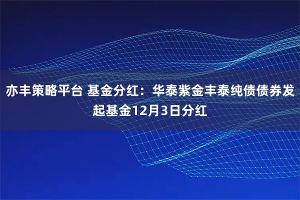 亦丰策略平台 基金分红:华泰紫金丰泰纯债债券发起基金12月3日分红