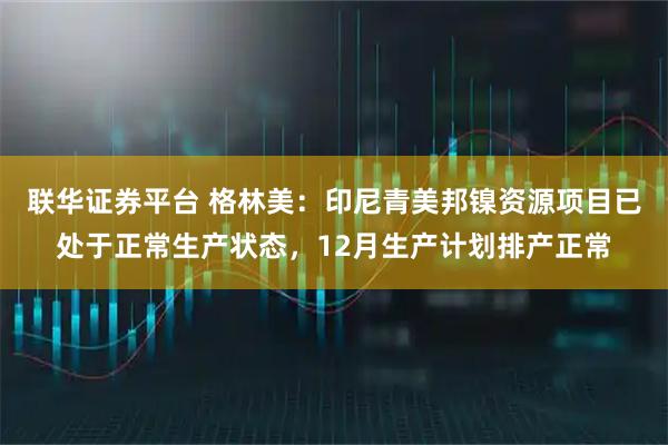 联华证券平台 格林美：印尼青美邦镍资源项目已处于正常生产状态，12月生产计划排产正常
