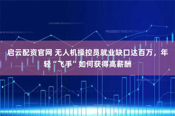 启云配资官网 无人机操控员就业缺口达百万，年轻“飞手”如何获得高薪酬