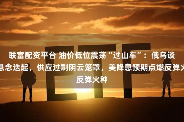 联富配资平台 油价低位震荡“过山车”：俄乌谈判悬念迭起，供应过剩阴云笼罩，美降息预期点燃反弹火种