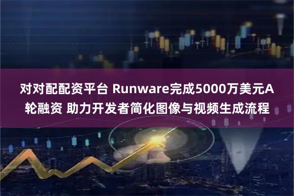 对对配配资平台 Runware完成5000万美元A轮融资 助力开发者简化图像与视频生成流程