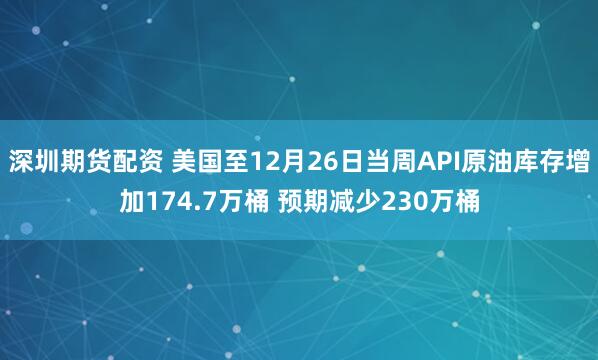 深圳期货配资 美国至12月26日当周API原油库存增加174.7万桶 预期减少230万桶