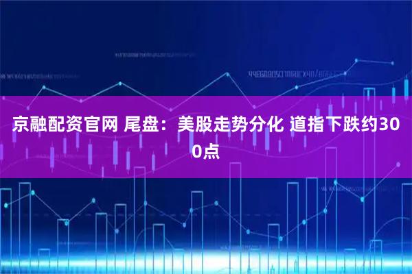 京融配资官网 尾盘：美股走势分化 道指下跌约300点