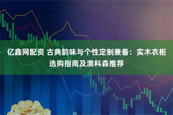 亿鑫网配资 古典韵味与个性定制兼备：实木衣柜选购指南及澳科森推荐