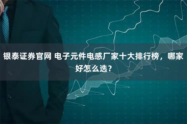 银泰证券官网 电子元件电感厂家十大排行榜，哪家好怎么选？