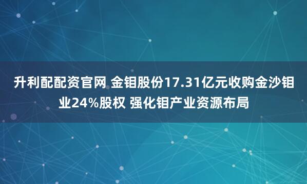 升利配配资官网 金钼股份17.31亿元收购金沙钼业24%股权 强化钼产业资源布局