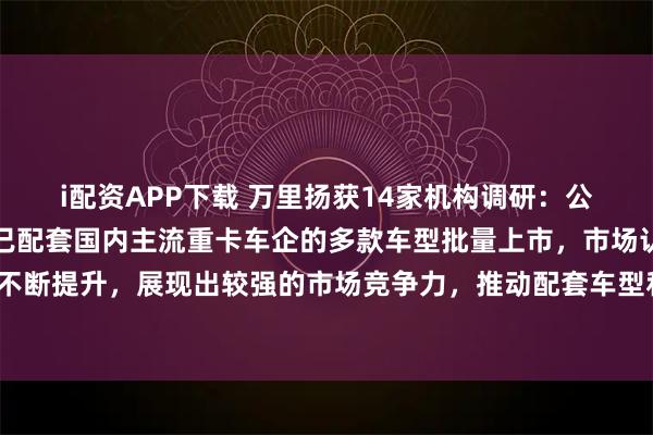 i配资APP下载 万里扬获14家机构调研：公司重卡变速器系列产品已配套国内主流重卡车企的多款车型批量上市，市场认可度不断提升，展现出较强的市场竞争力，推动配套车型和产销量持续增长（附调研问答）
