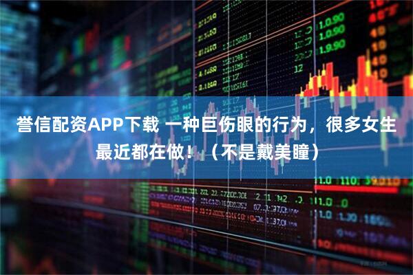 誉信配资APP下载 一种巨伤眼的行为，很多女生最近都在做！（不是戴美瞳）