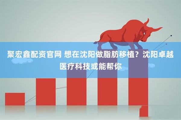 聚宏鑫配资官网 想在沈阳做脂肪移植？沈阳卓越医疗科技或能帮你