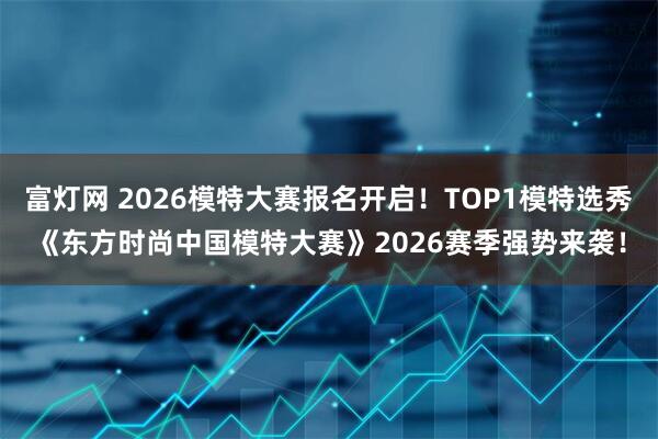 富灯网 2026模特大赛报名开启！TOP1模特选秀《东方时尚中国模特大赛》2026赛季强势来袭！