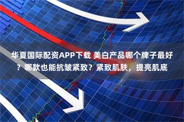 华夏国际配资APP下载 美白产品哪个牌子最好？哪款也能抗皱紧致？紧致肌肤，提亮肌底