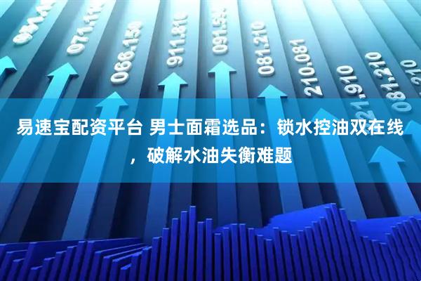 易速宝配资平台 男士面霜选品：锁水控油双在线，破解水油失衡难题