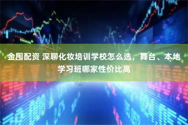 金囤配资 深聊化妆培训学校怎么选，舞台、本地学习班哪家性价比高