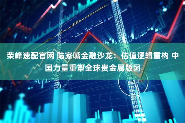 荣峰速配官网 陆家嘴金融沙龙：估值逻辑重构 中国力量重塑全球贵金属版图