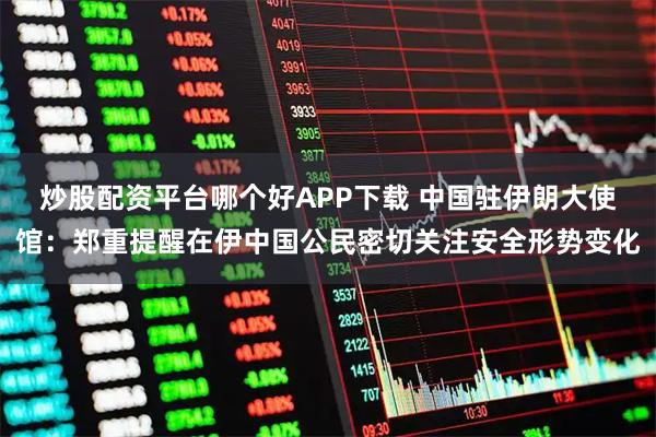 炒股配资平台哪个好APP下载 中国驻伊朗大使馆：郑重提醒在伊中国公民密切关注安全形势变化