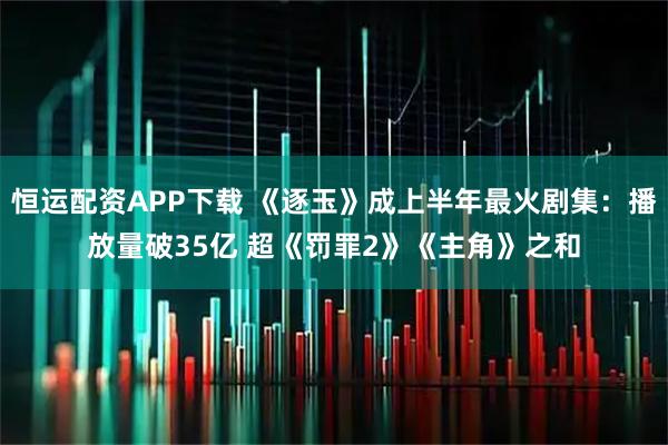 恒运配资APP下载 《逐玉》成上半年最火剧集:播放量破35亿 超《罚罪2》《主角》之和
