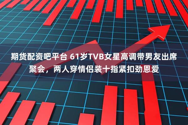 期货配资吧平台 61岁TVB女星高调带男友出席聚会,两人穿情侣装十指紧扣劲恩爱